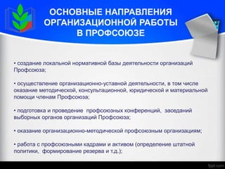 ОСНОВНЫЕ НАПРАВЛЕНИЯ
ОРГАНИЗАЦИОННОЙ РАБОТЫ
В ПРОФСОЮЗЕ
• создание локальной нормативной базы деятельности организаций
Профсоюза;
• осуществление организационно-уставной деятельности, в том числе
оказание методической, консультационной, юридической и материальной
помощи членам Профсоюза;
• подготовка и проведение профсоюзных конференций, заседаний
выборных органов организаций Профсоюза;
• оказание организационно-методической профсоюзным организациям;
• работа с профсоюзными кадрами и активом (определение штатной
политики, формирование резерва и т.д.);
 