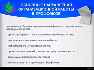 ОСНОВНЫЕ НАПРАВЛЕНИЯ
ОРГАНИЗАЦИОННОЙ РАБОТЫ
В ПРОФСОЮЗЕ
•организация обучения, повышения квалификации и переподготовки
профсоюзного актива;
• организация работы по награждению профсоюзного актива;
• подготовка и проведение отчетов и выборов;
• информационно-методическая работа;
• организация системы сбора членских профсоюзных взносов;
• организация профсоюзной статистики;
• делопроизводство в организациях Профсоюза.
 
