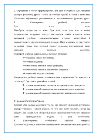 2. Определить и четко сформулировать для себя и отдельно для учащихся
целевую установку урока - зачем он вообще нужен? В связи с этим надо
обозначить обучающие, развивающие и воспитывающие функции урока.
3. Спланировать учебный материал
Для этого надо:
Подобрать литературу по теме. При этом, если речь идет о новом
теоретическом материале, следует постараться, чтобы в список вошли
вузовский учебник, энциклопедическое издание, монография (
первоисточник), научно-популярное издание. Надо отобрать из доступного
материала только тот, который служит решению поставленных задач
наиболее простым способом.
Подобрать учебные задания, целью которых является:
 узнавание нового материала;
 воспроизведение;
 применение знаний в новой ситуации;
 применение знаний в незнакомой ситуации;
творческий подход к знаниям.
Упорядочить учебные задания в соответствии с принципом "от простого к
сложному". Составить три набора заданий:
 задания, подводящие ученика к воспроизведению материала;
 задания, способствующие осмыслению материала учеником;
 задания, способствующие закреплению материала учеником.
4.Продумать"изюминку"урока.
Каждый урок должен содержать что-то, что вызовет удивление, изумление,
восторг учеников - одним словом, то, что они будут помнить, когда все
забудут. Это может быть интересный факт, неожиданное открытие, красивый
опыт, нестандартный подход к уже известному.
5. Сгруппировать отобранный учебный материал.
Для этого подумать, в какой последовательности будет организована работа с
 