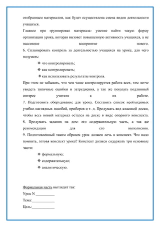 отобранным материалом, как будет осуществлена смена видов деятельности
учащихся.
Главное при группировке материала- умение найти такую форму
организации урока, которая вызовет повышенную активность учащихся, а не
пассивное восприятие нового.
6. Спланировать контроль за деятельностью учащихся на уроке, для чего
подумать:
 что контролировать;
 как контролировать;
как использовать результаты контроля.
При этом не забывать, что чем чаще контролируется работа всех, тем легче
увидеть типичные ошибки и затруднения, а так же показать подлинный
интерес учителя к их работе.
7. Подготовить оборудование для урока. Составить список необходимых
учебно-наглядных пособий, приборов и т. д. Продумать вид классной доски,
чтобы весь новый материал остался на доске в виде опорного конспекта.
8. Продумать задания на дом: его содержательную часть, а так же
рекомендации для его выполнения.
9. Подготовленный таким образом урок должен лечь в конспект. Что надо
помнить, готовя конспект урока? Конспект должен содержать три основные
части:
 формальную;
 содержательную;
 аналитическую.
Формальная часть выглядит так:
Урок N __________
Тема:____________
Цель:____________
 