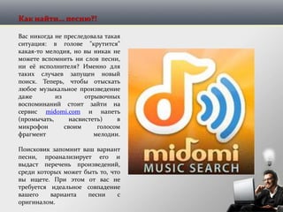 Как найти… песню?!
Вас никогда не преследовала такая
ситуация: в голове "крутится"
какая-то мелодия, но вы никак не
можете вспомнить ни слов песни,
ни её исполнителя? Именно для
таких случаев запущен новый
поиск. Теперь, чтобы отыскать
любое музыкальное произведение
даже из отрывочных
воспоминаний стоит зайти на
сервис midomi.com и напеть
(промычать, насвистеть) в
микрофон своим голосом
фрагмент мелодии.
Поисковик запомнит ваш вариант
песни, проанализирует его и
выдаст перечень произведений,
среди которых может быть то, что
вы ищете. При этом от вас не
требуется идеальное совпадение
вашего варианта песни с
оригиналом.
 