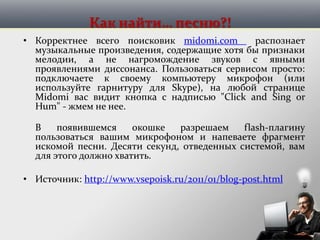 Как найти… песню?!
• Корректнее всего поисковик midomi.com распознает
музыкальные произведения, содержащие хотя бы признаки
мелодии, а не нагромождение звуков с явными
проявлениями диссонанса. Пользоваться сервисом просто:
подключаете к своему компьютеру микрофон (или
используйте гарнитуру для Skype), на любой странице
Midomi вас видит кнопка с надписью "Click and Sing or
Hum" - жмем не нее.
В появившемся окошке разрешаем flash-плагину
пользоваться вашим микрофоном и напеваете фрагмент
искомой песни. Десяти секунд, отведенных системой, вам
для этого должно хватить.
• Источник: http://www.vsepoisk.ru/2011/01/blog-post.html
 