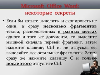 Microsoft Office Word:
некоторые секреты
• Если Вы хотите выделить и скопировать не
один, а сразу несколько фрагментов
текста, расположенных в разных местах
одного и того же документа, то выделите
мышкой сначала первый фрагмент, затем
нажмите клавишу Ctrl и, не отпуская её,
выделяйте все остальные фрагменты. Затем
сразу же нажмите клавишу C и только
после этого отпустите Ctrl.
 