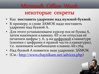 Microsoft Office Word:
некоторые секреты
• Как поставить ударение над нужной буквой.
• К примеру, в слове ЗАМОК надо поставить
ударение над буквой А.
• Для этого устанавливаем курсор после буквы А,
затем нажимаем клавишу Alt и не отпуская её
печатаем цифры 7, 6, 9 на цифровой клавиатуре
(кнопки с цифрами в правой части клавиатуры),
т.е. нажимаем комбинацию клавиш Alt+769.
• Над буквой А появится знак ударения: ЗА́МОК
• (См.: http://www.chaynikam.net/advices.php)
 