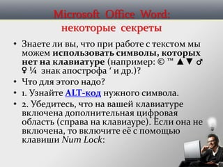Microsoft Office Word:
некоторые секреты
• Знаете ли вы, что при работе с текстом мы
можем использовать символы, которых
нет на клавиатуре (например: © ™ ▲▼ ♂
♀ ¼ знак апострофа ‘ и др.)?
• Что для этого надо?
• 1. Узнайте ALT-код нужного символа.
• 2. Убедитесь, что на вашей клавиатуре
включена дополнительная цифровая
область (справа на клавиауре). Если она не
включена, то включите её с помощью
клавиши Num Lock:
 