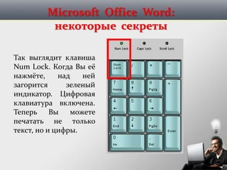 Microsoft Office Word:
некоторые секреты
Так выглядит клавиша
Num Lock. Когда Вы её
нажмёте, над ней
загорится зеленый
индикатор. Цифровая
клавиатура включена.
Теперь Вы можете
печатать не только
текст, но и цифры.
 