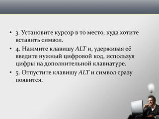 • 3. Установите курсор в то место, куда хотите
вставить символ.
• 4. Нажмите клавишу ALT и, удерживая её
введите нужный цифровой код, используя
цифры на дополнительной клавиатуре.
• 5. Отпустите клавишу ALT и символ сразу
появится.
 