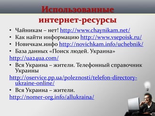 Использованные
интернет-ресурсы
• Чайникам – нет! http://www.chaynikam.net/
• Как найти информацию http://www.vsepoisk.ru/
• Новичкам.инфо http://novichkam.info/uchebnik/
• База данных «Поиск людей. Украина»
http://ua24ua.com/
• Вся Украина – жители. Телефонный справочник
Украины
http://oservice.pp.ua/poleznosti/telefon-directory-
ukraine-online/
• Вся Украина – жители.
http://nomer-org.info/allukraina/
 