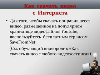 Как скачать видео
с Интернета
• Для того, чтобы скачать понравившееся
видео, размещенное на популярном
хранилище видеофайлов Youtube,
воспользуйтесь бесплатным сервисом
SaveFromNet.
(См. обучающий видеоролик «Как
скачать видео с любого видеохостинга»).
 