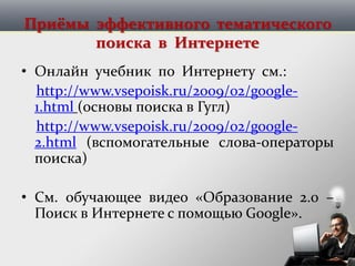 Приёмы эффективного тематического
поиска в Интернете
• Онлайн учебник по Интернету см.:
http://www.vsepoisk.ru/2009/02/google-
1.html (основы поиска в Гугл)
http://www.vsepoisk.ru/2009/02/google-
2.html (вспомогательные слова-операторы
поиска)
• См. обучающее видео «Образование 2.0 –
Поиск в Интернете с помощью Google».
 