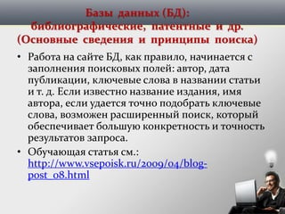 Базы данных (БД):
библиографические, патентные и др.
(Основные сведения и принципы поиска)
• Работа на сайте БД, как правило, начинается с
заполнения поисковых полей: автор, дата
публикации, ключевые слова в названии статьи
и т. д. Если известно название издания, имя
автора, если удается точно подобрать ключевые
слова, возможен расширенный поиск, который
обеспечивает большую конкретность и точность
результатов запроса.
• Обучающая статья см.:
http://www.vsepoisk.ru/2009/04/blog-
post_08.html
 