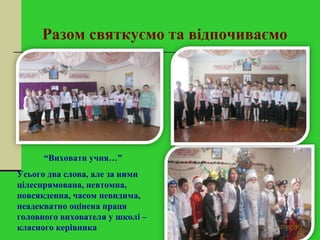 Разом святкуємо та відпочиваємо
“Виховати учня…”
Усього два слова, але за ними
цілеспрямована, невтомна,
повсякденна, часом невидима,
неадекватно оцінена праця
головного вихователя у школі –
класного керівника
 