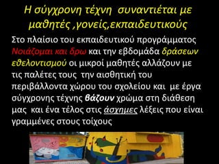 Η σύγχρονη τέχνη συναντιέται με
μαθητές ,γονείς,εκπαιδευτικούς
Στο πλαίσιο του εκπαιδευτικού προγράμματος
Νοιάζομαι και δρω και την εβδομάδα δράσεων
εθελοντισμού οι μικροί μαθητές αλλάζουν με
τις παλέτες τους την αισθητική του
περιβάλλοντα χώρου του σχολείου και με έργα
σύγχρονης τέχνης βάζουν χρώμα στη διάθεση
μας και ένα τέλος στις άσχημες λέξεις που είναι
γραμμένες στους τοίχους
