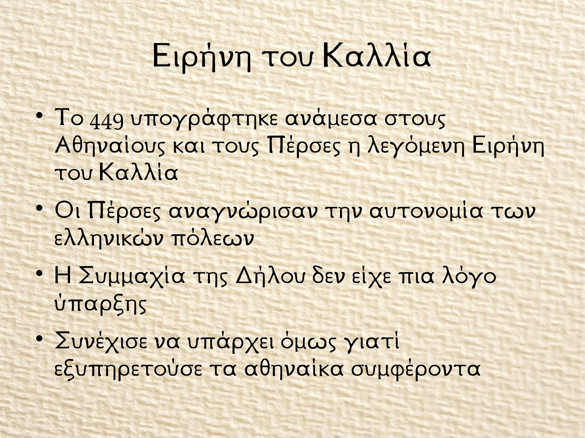 Ειρήνη του Καλλία

Το 449 υπογράφτηκε ανάμεσα στους
Αθηναίους και τους Πέρσες η λεγόμενη Ειρήνη
του Καλλία

Οι Πέρσες αναγνώρισαν την αυτονομία των
ελληνικών πόλεων

Η Συμμαχία της Δήλου δεν είχε πια λόγο
ύπαρξης

Συνέχισε να υπάρχει όμως γιατί
εξυπηρετούσε τα αθηναίκα συμφέροντα
 