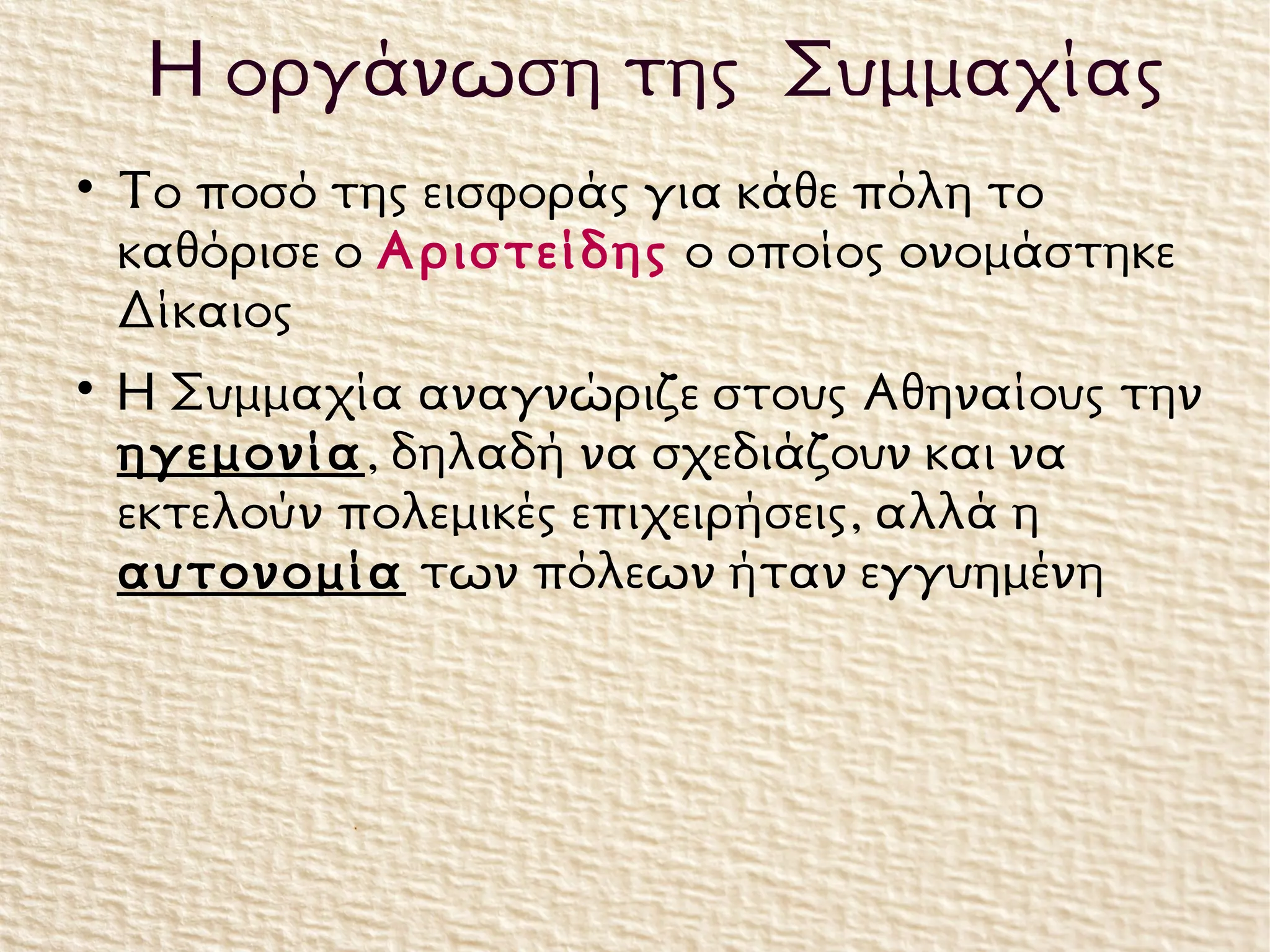 
Το ποσό της εισφοράς για κάθε πόλη το
καθόρισε ο Αριστείδης ο οποίος ονομάστηκε
Δίκαιος

Η Συμμαχία αναγνώριζε στους Αθηναίους την
ηγεμονία, δηλαδή να σχεδιάζουν και να
εκτελούν πολεμικές επιχειρήσεις, αλλά η
αυτονομία των πόλεων ήταν εγγυημένη
Η οργάνωση της Συμμαχίας
 