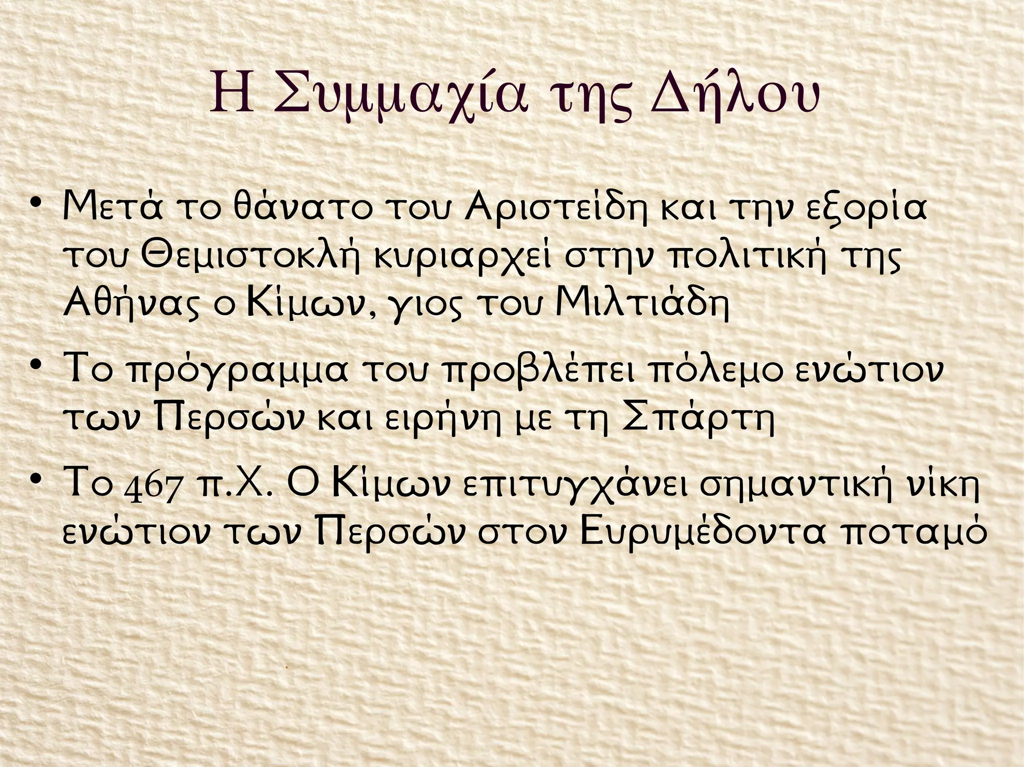 
Μετά το θάνατο του Αριστείδη και την εξορία
του Θεμιστοκλή κυριαρχεί στην πολιτική της
Αθήνας ο Κίμων, γιος του Μιλτιάδη

Το πρόγραμμα του προβλέπει πόλεμο ενώτιον
των Περσών και ειρήνη με τη Σπάρτη

Το 467 π.Χ. Ο Κίμων επιτυγχάνει σημαντική νίκη
ενώτιον των Περσών στον Ευρυμέδοντα ποταμό
Η Συμμαχία της Δήλου
 