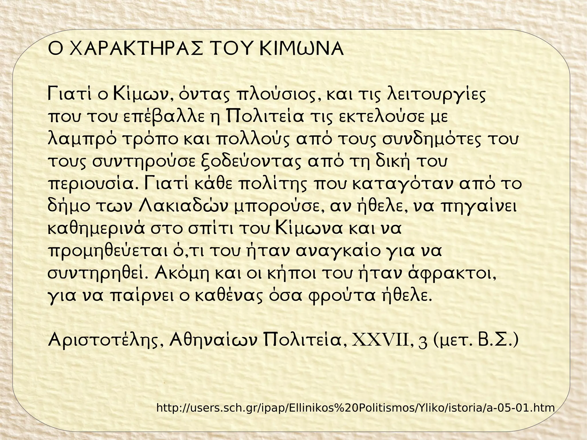 Ο ΧΑΡΑΚΤΗΡΑΣ ΤΟΥ ΚΙΜΩΝΑ
Γιατί ο Κίμων, όντας πλούσιος, και τις λειτουργίες
που του επέβαλλε η Πολιτεία τις εκτελούσε με
λαμπρό τρόπο και πολλούς από τους συνδημότες του
τους συντηρούσε ξοδεύοντας από τη δική του
περιουσία. Γιατί κάθε πολίτης που καταγόταν από το
δήμο των Λακιαδών μπορούσε, αν ήθελε, να πηγαίνει
καθημερινά στο σπίτι του Κίμωνα και να
προμηθεύεται ό,τι του ήταν αναγκαίο για να
συντηρηθεί. Ακόμη και οι κήποι του ήταν άφρακτοι,
για να παίρνει ο καθένας όσα φρούτα ήθελε.
Αριστοτέλης, Αθηναίων Πολιτεία, XXVII, 3 (μετ. Β.Σ.)
http://users.sch.gr/ipap/Ellinikos%20Politismos/Yliko/istoria/a-05-01.htm
 