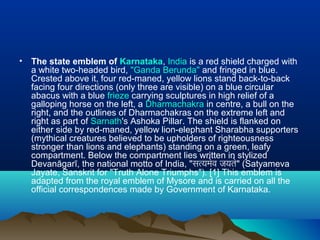 • The state emblem of Karnataka, India is a red shield charged with
a white two-headed bird, "Ganda Berunda" and fringed in blue.
Crested above it, four red-maned, yellow lions stand back-to-back
facing four directions (only three are visible) on a blue circular
abacus with a blue frieze carrying sculptures in high relief of a
galloping horse on the left, a Dharmachakra in centre, a bull on the
right, and the outlines of Dharmachakras on the extreme left and
right as part of Sarnath's Ashoka Pillar. The shield is flanked on
either side by red-maned, yellow lion-elephant Sharabha supporters
(mythical creatures believed to be upholders of righteousness
stronger than lions and elephants) standing on a green, leafy
compartment. Below the compartment lies written in stylized
Devanāgarī, the national motto of India, "सत्यमेव जयते" (Satyameva
Jayate, Sanskrit for "Truth Alone Triumphs"). [1] This emblem is
adapted from the royal emblem of Mysore and is carried on all the
official correspondences made by Government of Karnataka.
 