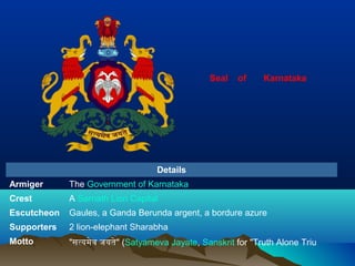 Details
Armiger The Government of Karnataka
Crest A Sarnath Lion Capital
Escutcheon Gaules, a Ganda Berunda argent, a bordure azure
Supporters 2 lion-elephant Sharabha
Motto "सत्यमेव जयते" (Satyameva Jayate, Sanskrit for "Truth Alone Triu
Seal of Karnataka
 