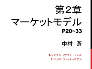 第２章
マーケットモデル
P20~33
中村 蒼
1.シングル・ファクターモデル
2.マルチ・ファクターモデル
 