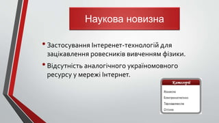 •Застосування Інтеренет-технологій для
зацікавлення ровесників вивченням фізики.
•Відсутність аналогічного україномовного
ресурсу у мережі Інтернет.
Наукова новизна
 
