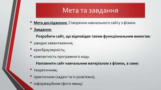 • Мета дослідження.Створення навчального сайту з фізики.
• Завдання:
Розробити сайт, що відповідає таким функціональним вимогам:
• швидке завантаження;
• кросбраузерність;
• компактність програмного коду.
Наповнити сайт навчальним матеріалом з фізики, а саме:
• теоретичним;
• практичним (задачі та їх розв’язки);
• інформаційним (фото явищ)
Мета та завдання
 