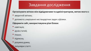 Організувати зв’язок між відвідувачами та адміністратором, метою якого є:
• зворотній зв’язок;
• допомога у вирішенні нестандартних задач з фізики.
Оформити сайт, використовуючи різні блоки:
• навігація;
• архів статей;
• пошук;
• підписка;
• розумна думка;
• популярні статті.
Завдання дослідження
 