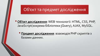 •Об’єкт дослідження:WEB технології: HTML, CSS, PHP,
JavaScript(зокрема бібліотеки jQuery), AJAX, MySQL.
•Предмет дослідження: взаємодія PHP скриптів з
базами данних.
Об’єкт та предмет дослідження
 