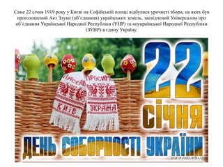 Саме 22 січня 1919 року у Києві на Софійській площі відбулися урочисті збори, на яких був
проголошений Акт Злуки (об’єднання) українських земель, засвідчений Універсалом про
об’єднання Української Народної Республіки (УНР) та ноукраїнської Народної Республіки
(ЗУНР) в єдину Україну.
 