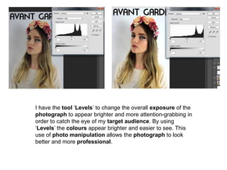 I have the tool ‘Levels’ to change the overall exposure of the
photograph to appear brighter and more attention-grabbing in
order to catch the eye of my target audience. By using
‘Levels’ the colours appear brighter and easier to see. This
use of photo manipulation allows the photograph to look
better and more professional.
 