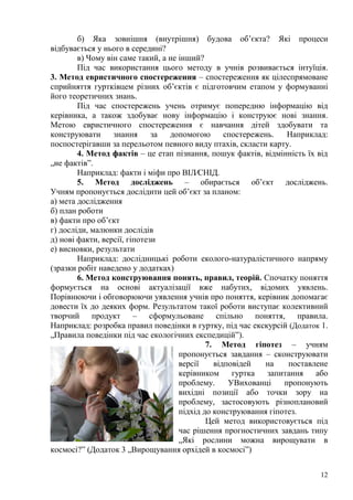 12
б) Яка зовнішня (внутрішня) будова об’єкта? Які процеси
відбувається у нього в середині?
в) Чому він саме такий, а не інший?
Під час використання цього методу в учнів розвивається інтуїція.
3. Метод евристичного спостереження – спостереження як цілеспрямоване
сприйняття гуртківцем різних об’єктів є підготовчим етапом у формуванні
його теоретичних знань.
Під час спостережень учень отримує попередню інформацію від
керівника, а також здобуває нову інформацію і конструює нові знання.
Метою евристичного спостереження є навчання дітей здобувати та
конструювати знання за допомогою спостережень. Наприклад:
поспостерігавши за перельотом певного виду птахів, скласти карту.
4. Метод фактів – це етап пізнання, пошук фактів, відмінність їх від
„не фактів‖.
Наприклад: факти і міфи про ВІЛ⁄СНІД.
5. Метод досліджень – обирається об’єкт досліджень.
Учням пропонується дослідити цей об’єкт за планом:
а) мета дослідження
б) план роботи
в) факти про об’єкт
г) досліди, малюнки дослідів
д) нові факти, версії, гіпотези
е) висновки, результати
Наприклад: дослідницькі роботи еколого-натуралістичного напряму
(зразки робіт наведено у додатках)
6. Метод конструювання понять, правил, теорій. Спочатку поняття
формується на основі актуалізації вже набутих, відомих уявлень.
Порівнюючи і обговорюючи уявлення учнів про поняття, керівник допомагає
довести їх до деяких форм. Результатом такої роботи виступає колективний
творчий продукт – сформульоване спільно поняття, правила.
Наприклад: розробка правил поведінки в гуртку, під час екскурсій (Додаток 1.
„Правила поведінки під час екологічних експедицій‖).
7. Метод гіпотез – учням
пропонується завдання – сконструювати
версії відповідей на поставлене
керівником гуртка запитання або
проблему. УВихованці пропонують
вихідні позиції або точки зору на
проблему, застосовують різноплановий
підхід до конструювання гіпотез.
Цей метод використовується під
час рішення прогностичних завдань типу
„Які рослини можна вирощувати в
космосі?‖ (Додаток 3 „Вирощування орхідей в космосі‖)
 