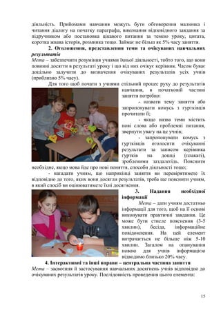 15
діяльність. Прийомами навчання можуть бути обговорення малюнка і
читання діалогу на початку параграфа, виконання відповідного завдання за
підручником або постановка цікавого питання за темою уроку, цитата,
коротка жвава історія, розминка тощо. Займає не більш як 5% часу заняття.
2. Оголошення, представлення теми та очікуваних навчальних
результатів
Мета – забезпечити розуміння учнями їхньої діяльності, тобто того, що вони
повинні досягти в результаті уроку і що від них очікує керівник. Часом буває
доцільно залучити до визначення очікуваних результатів усіх учнів
(приблизно 5% часу).
Для того щоб почати з учнями спільний процес руху до результатів
навчання, в початковій частині
заняття потрібно:
- назвати тему заняття або
запропонувати комусь з гуртківців
прочитати її;
- якщо назва теми містить
нові слова або проблемні питання,
звернути увагу на це учнів;
- запропонувати комусь з
гуртківців оголосити очікуванні
результати за записом керівника
гуртків на дошці (плакаті),
зробленими заздалегідь. Пояснити
необхідне, якщо мова йде про нові поняття, способи діяльності тощо;
- нагадати учням, що наприкінці заняття ви перевірятимете їх
відповідно до того, яких вони досягли результатів, треба ще пояснити учням,
в який спосіб ви оцінюватимете їхні досягнення.
3. Надання необхідної
інформації
Мета – дати учням достатньо
інформації для того, щоб на її основі
виконувати практичні завдання. Це
може бути стисле пояснення (3-5
хвилин), бесіда, інформаційне
повідомлення. На цей елемент
витрачається не більше ніж 5-10
хвилин. Загалом на опанування
новою для учнів інформацією
відводимо близько 20% часу.
4. Інтерактивні та інші вправи – центральна частина заняття
Мета – засвоєння й застосування навчальних досягнень учнів відповідно до
очікуваних результатів уроку. Послідовність проведення цього елемента:
 