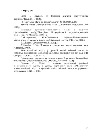 17
Література:
Бьом І., Шнейдер Й. Складові системи продуктивного
навчання//Завуч, №14, 2004р.;
І.0 Леонтьєва. Місто як школа //„Завуч‖, № 14,2004р.,с.13;
Модель датских продуктивних школ / „Школьные технологии‖ №4,
1999р.;
Уніфікація природничо-математичної освіти в контексті
європейського виміруМатеріали Всеукраїнської науково-практичної
конференції 30-31 жовтня, 2007 р.;
Л.М.Забродська, О.В.Онопрієнко. Інформаційно-методичне
забезпечення проектно-технологічної діяльності вчителя. К.Основа, 2004р.
В.Д.Щарко. Сучасний урок. К. 2007р.;
А.Кроуфор, В.Саул. Технологія розвитку критичного мислення учнів.
К. Плеяди, 2006р.;
Компетентнісний підхід у сучасній освіті: світовий досвід та
українські перспективи: Бібліотека з освітньої політики / Під заг. ред. О.В.
Овчарук. -.: „К.І.С.‖, 2004. –112с.
Продуктивне навчання як основа стратегії розвитку інноваційної
особистості //„Управління школою‖, Основа, №3, січень, 2008р.
Пометун О.І. Теорія і практика послідовної реалізації
компетентнісного підходу в досвіді зарубіжних країн /О.І.Пометун//
Компетентнісний підхід в сучасній освіті: світовий досвід та українські
перспективи. К.:К.І.С., 2004.
 