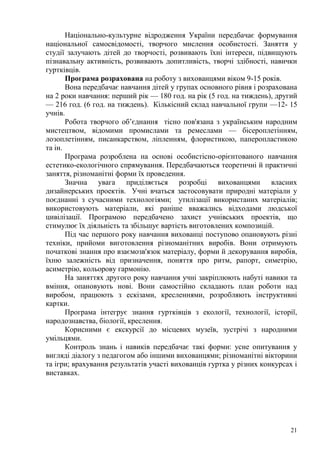 21
Національно-культурне відродження України передбачає формування
національної самосвідомості, творчого мислення особистості. Заняття у
студії залучають дітей до творчості, розвивають їхні інтереси, підвищують
пізнавальну активність, розвивають допитливість, творчі здібності, навички
гуртківців.
Програма розрахована на роботу з вихованцями віком 9-15 років.
Вона передбачає навчання дітей у групах основного рівня і розрахована
на 2 роки навчання: перший рік — 180 год. на рік (5 год. на тиждень), другий
— 216 год. (6 год. на тиждень). Кількісний склад навчальної групи —12- 15
учнів.
Робота творчого об’єднання тісно пов'язана з українським народним
мистецтвом, відомими промислами та ремеслами — бісероплетінням,
лозоплетінням, писанкарством, ліпленням, флористикою, паперопластикою
та ін.
Програма розроблена на основі особистісно-орієнтованого навчання
естетико-екологічного спрямування. Передбачаються теоретичні й практичні
заняття, різноманітні форми їх проведення.
Значна увага приділяється розробці вихованцями власних
дизайнерських проектів. Учні вчаться застосовувати природні матеріали у
поєднанні з сучасними технологіями; утилізації використаних матеріалів;
використовують матеріали, які раніше вважались відходами людської
цивілізації. Програмою передбачено захист учнівських проектів, що
стимулює їх діяльність та збільшує вартість виготовлених композицій.
Під час першого року навчання вихованці поступово опановують різні
техніки, прийоми виготовлення різноманітних виробів. Вони отримують
початкові знання про взаємозв'язок матеріалу, форми й декорування виробів,
їхню залежність від призначення, поняття про ритм, рапорт, симетрію,
асиметрію, кольорову гармонію.
На заняттях другого року навчання учні закріплюють набуті навики та
вміння, опановують нові. Вони самостійно складають план роботи над
виробом, працюють з ескізами, кресленнями, розробляють інструктивні
картки.
Програма інтегрує знання гуртківців з екології, технології, історії,
народознавства, біології, креслення.
Корисними є екскурсії до місцевих музеїв, зустрічі з народними
умільцями.
Контроль знань і навиків передбачає такі форми: усне опитування у
вигляді діалогу з педагогом або іншими вихованцями; різноманітні вікторини
та ігри; врахування результатів участі вихованців гуртка у різних конкурсах і
виставках.
 