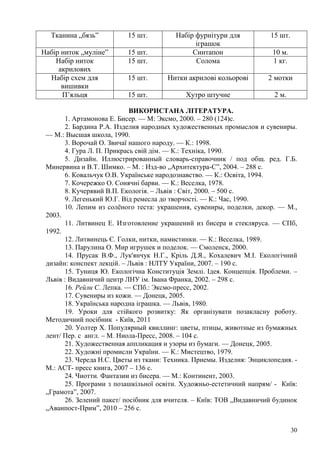 30
Тканина „бязь‖ 15 шт. Набір фурнітури для
іграшок
15 шт.
Набір ниток „муліне‖ 15 шт. Синтапон 10 м.
Набір ниток
акрилових
15 шт. Солома 1 кг.
Набір схем для
вишивки
15 шт. Нитки акрилові кольорові 2 мотки
П’яльця 15 шт. Хутро штучне 2 м.
ВИКОРИСТАНА ЛІТЕРАТУРА.
1. Артамонова Е. Бисер. — М: Эксмо, 2000. – 280 (124)c.
2. Бардина Р.А. Изделия народных художественных промыслов и сувениры.
— М.: Высшая школа, 1990.
3. Ворочай О. Звичаї нашого народу. — К.: 1998.
4. Гура Л. П. Прикрась свій дім. — К.: Техніка, 1990.
5. Дизайн. Иллюстрированный словарь-справочник / под общ. ред. Г.Б.
Минервина и В.Т. Шимко. – М. : Изд-во „Архитектура-С‖, 2004. – 288 с.
6. Ковальчук О.В. Українське народознавство. — К.: Освіта, 1994.
7. Кочережко О. Сонячні барви. — К.: Веселка, 1978.
8. Кучерявий В.П. Екологія. – Львів : Світ, 2000. – 500 с.
9. Легенький Ю.Г. Від ремесла до творчості. — К.: Час, 1990.
10. Лепим из солѐного теста: украшения, сувениры, поделки, декор. — М.,
2003.
11. Литвинец Е. Изготовление украшений из бисера и стекляруса. — СПб,
1992.
12. Литвинець Є. Голки, нитки, намистинки. — К.: Веселка, 1989.
13. Парулина О. Мир игрушек и поделок. — Смоленск, 2000.
14. Прусак В.Ф., Лук'янчук Н.Г., Кріль Д.Я., Кохалевич М.І. Екологічний
дизайн: конспект лекцій. – Львів : НЛТУ України, 2007. – 190 с.
15. Туниця Ю. Екологічна Конституція Землі. Ідея. Концепція. Проблеми. –
Львів : Видавничий центр ЛНУ ім. Івана Франка, 2002. – 298 с.
16. Рейли С. Лепка. — СПб.: Эксмо-пресс, 2002.
17. Сувениры из кожи. — Донецк, 2005.
18. Українська народна іграшка. — Львів, 1980.
19. Уроки для стійкого розвитку: Як організувати позакласну роботу.
Методичний посібник - Київ, 2011
20. Уолтер Х. Популярный квиллинг: цветы, птицы, животные из бумажных
лент/ Пер. с англ. – М. Ниола-Пресс, 2008. – 104 с.
21. Художественная аппликация и узоры из бумаги. — Донецк, 2005.
22. Художні промисли України. — К.: Мистецтво, 1979.
23. Череда Н.С. Цветы из ткани: Техника. Приемы. Изделия: Энциклопедия. -
М.: АСТ- пресс книга, 2007 – 136 с.
24. Чиотти. Фантазии из бисера. — М.: Континент, 2003.
25. Програми з позашкільної освіти. Художньо-естетичний напрям/ - Київ:
„Грамота‖, 2007.
26. Зелений пакет/ посібник для вчителя. – Київ: ТОВ „Видавничий будинок
„Аванпост-Прим‖, 2010 – 256 с.
 