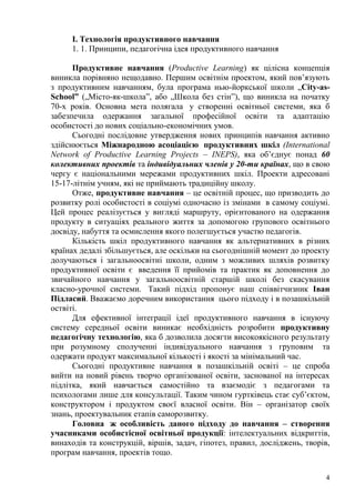4
І. Технологія продуктивного навчання
1. 1. Принципи, педагогічна ідея продуктивного навчання
Продуктивне навчання (Productive Learning) як цілісна концепція
виникла порівняно нещодавно. Першим освітнім проектом, який пов’язують
з продуктивним навчанням, була програма нью-йоркської школи „City-as-
School” („Місто-як-школа‖, або „Школа без стін‖), що виникла на початку
70-х років. Основна мета полягала у створенні освітньої системи, яка б
забезпечила одержання загальної професійної освіти та адаптацію
особистості до нових соціально-економічних умов.
Сьогодні послідовне утвердження нових принципів навчання активно
здійснюється Міжнародною асоціацією продуктивних шкіл (International
Network of Productive Learning Projects – INEPS), яка об’єднує понад 60
колективних проектів та індивідуальних членів у 20-ти країнах, що в свою
чергу є національними мережами продуктивних шкіл. Проекти адресовані
15-17-літнім учням, які не приймають традиційну школу.
Отже, продуктивне навчання – це освітній процес, що призводить до
розвитку ролі особистості в соціумі одночасно із змінами в самому соціумі.
Цей процес реалізується у вигляді маршруту, орієнтованого на одержання
продукту в ситуаціях реального життя за допомогою групового освітнього
досвіду, набуття та осмислення якого полегшується участю педагогів.
Кількість шкіл продуктивного навчання як альтернативних в різних
країнах дедалі збільшується, але оскільки на сьогоднішній момент до проекту
долучаються і загальноосвітні школи, одним з можливих шляхів розвитку
продуктивної освіти є введення її прийомів та практик як доповнення до
звичайного навчання у загальноосвітній старшій школі без скасування
класно-урочної системи. Такий підхід пропонує наш співвітчизник Іван
Підласий. Вважаємо доречним використання цього підходу і в позашкільній
оствіті.
Для ефективної інтеграції ідеї продуктивного навчання в існуючу
систему середньої освіти виникає необхідність розробити продуктивну
педагогічну технологію, яка б дозволила досягти високоякісного результату
при розумному сполученні індивідуального навчання з груповим та
одержати продукт максимальної кількості і якості за мінімальний час.
Сьогодні продуктивне навчання в позашкільній освіті – це спроба
вийти на новий рівень творчо організованої освіти, заснованої на інтересах
підлітка, який навчається самостійно та взаємодіє з педагогами та
психологами лише для консультації. Таким чином гуртківець стає суб’єктом,
конструктором і продуктом своєї власної освіти. Він – організатор своїх
знань, проектувальник етапів саморозвитку.
Головна ж особливість даного підходу до навчання – створення
учасниками особистісної освітньої продукції: інтелектуальних відкриттів,
винаходів та конструкцій, віршів, задач, гіпотез, правил, досліджень, творів,
програм навчання, проектів тощо.
 