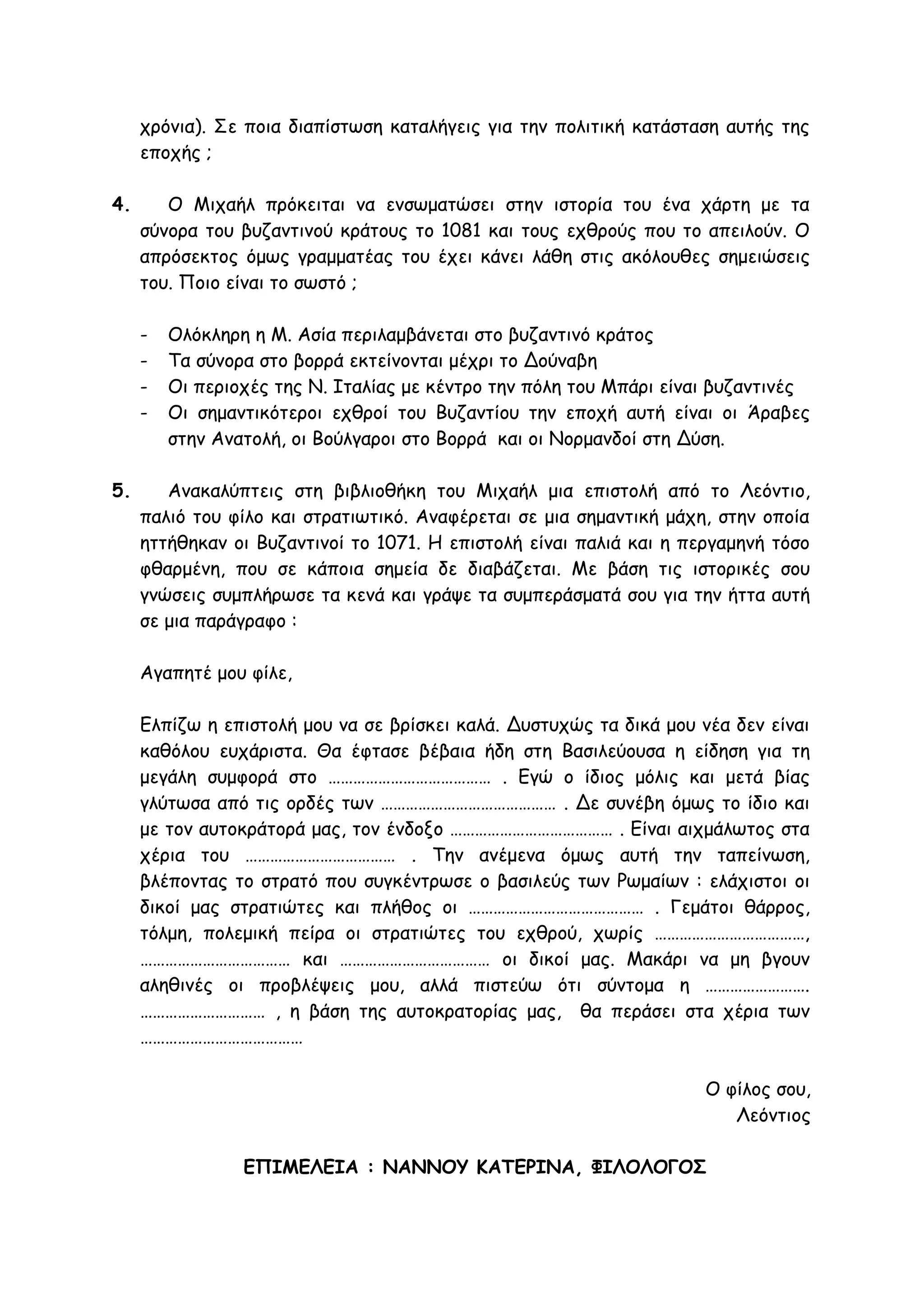 χρόνια). Σε ποια διαπίστωση καταλήγεις για την πολιτική κατάσταση αυτής της
εποχής ;
4. Ο Μιχαήλ πρόκειται να ενσωματώσει στην ιστορία του ένα χάρτη με τα
σύνορα του βυζαντινού κράτους το 1081 και τους εχθρούς που το απειλούν. Ο
απρόσεκτος όμως γραμματέας του έχει κάνει λάθη στις ακόλουθες σημειώσεις
του. Ποιο είναι το σωστό ;
- Ολόκληρη η Μ. Ασία περιλαμβάνεται στο βυζαντινό κράτος
- Τα σύνορα στο βορρά εκτείνονται μέχρι το Δούναβη
- Οι περιοχές της Ν. Ιταλίας με κέντρο την πόλη του Μπάρι είναι βυζαντινές
- Οι σημαντικότεροι εχθροί του Βυζαντίου την εποχή αυτή είναι οι Άραβες
στην Ανατολή, οι Βούλγαροι στο Βορρά και οι Νορμανδοί στη Δύση.
5. Ανακαλύπτεις στη βιβλιοθήκη του Μιχαήλ μια επιστολή από το Λεόντιο,
παλιό του φίλο και στρατιωτικό. Αναφέρεται σε μια σημαντική μάχη, στην οποία
ηττήθηκαν οι Βυζαντινοί το 1071. Η επιστολή είναι παλιά και η περγαμηνή τόσο
φθαρμένη, που σε κάποια σημεία δε διαβάζεται. Με βάση τις ιστορικές σου
γνώσεις συμπλήρωσε τα κενά και γράψε τα συμπεράσματά σου για την ήττα αυτή
σε μια παράγραφο :
Αγαπητέ μου φίλε,
Ελπίζω η επιστολή μου να σε βρίσκει καλά. Δυστυχώς τα δικά μου νέα δεν είναι
καθόλου ευχάριστα. Θα έφτασε βέβαια ήδη στη Βασιλεύουσα η είδηση για τη
μεγάλη συμφορά στο ………………………………… . Εγώ ο ίδιος μόλις και μετά βίας
γλύτωσα από τις ορδές των …………………………………… . Δε συνέβη όμως το ίδιο και
με τον αυτοκράτορά μας, τον ένδοξο ………………………………… . Είναι αιχμάλωτος στα
χέρια του ……………………………… . Την ανέμενα όμως αυτή την ταπείνωση,
βλέποντας το στρατό που συγκέντρωσε ο βασιλεύς των Ρωμαίων : ελάχιστοι οι
δικοί μας στρατιώτες και πλήθος οι …………………………………… . Γεμάτοι θάρρος,
τόλμη, πολεμική πείρα οι στρατιώτες του εχθρού, χωρίς ………………………………,
……………………………… και ……………………………… οι δικοί μας. Μακάρι να μη βγουν
αληθινές οι προβλέψεις μου, αλλά πιστεύω ότι σύντομα η …………………….
………………………… , η βάση της αυτοκρατορίας μας, θα περάσει στα χέρια των
…………………………………
Ο φίλος σου,
Λεόντιος
ΕΠΙΜΕΛΕΙΑ : ΝΑΝΝΟΥ ΚΑΤΕΡΙΝΑ, ΦΙΛΟΛΟΓΟΣ
 