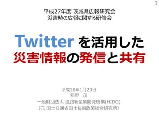 平成27年度 茨城県広報研究会
災害時の広報に関する研修会
Twitter を活用した
災害情報の発信と共有
平成28年1月29日
稲野 茂
一般財団法人 道路新産業開発機構(HIDO)
（元 国土交通省国土技術政策総合研究所）
1
 