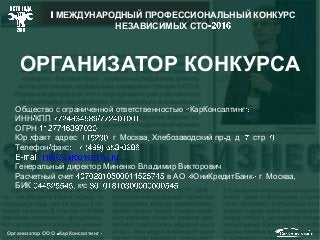 Организатор ООО КарКонсалтинг
ОРГАНИЗАТОР КОНКУРСА
Общество с ограниченной ответственностью КарКонсалтинг
ИНН КПП
ОГРН
Юр факт адрес г Москва Хлебозаводский пр д д стр
Телефон факс
Генеральный директор Миненко Владимир Викторович
Расчетный счет в АО ЮниКредитБанк г Москва
БИК к с
МЕЖДУНАРОДНЫЙ ПРОФЕССИОНАЛЬНЫЙ КОНКУРС
НЕЗАВИСИМЫХ СТО
 