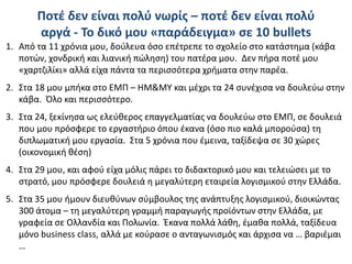 Ποτέ δεν είναι πολύ νωρίς – ποτέ δεν είναι πολύ
αργά - Το δικό μου «παράδειγμα» σε 10 bullets
1. Από τα 11 χρόνια μου, δούλευα όσο επέτρεπε το σχολείο στο κατάστημα (κάβα
ποτών, χονδρική και λιανική πώληση) του πατέρα μου. Δεν πήρα ποτέ μου
«χαρτζιλίκι» αλλά είχα πάντα τα περισσότερα χρήματα στην παρέα.
2. Στα 18 μου μπήκα στο ΕΜΠ – ΗΜ&ΜΥ και μέχρι τα 24 συνέχισα να δουλεύω στην
κάβα. Όλο και περισσότερο.
3. Στα 24, ξεκίνησα ως ελεύθερος επαγγελματίας να δουλεύω στο ΕΜΠ, σε δουλειά
που μου πρόσφερε το εργαστήριο όπου έκανα (όσο πιο καλά μπορούσα) τη
διπλωματική μου εργασία. Στα 5 χρόνια που έμεινα, ταξίδεψα σε 30 χώρες
(οικονομική θέση)
4. Στα 29 μου, και αφού είχα μόλις πάρει το διδακτορικό μου και τελειώσει με το
στρατό, μου πρόσφερε δουλειά η μεγαλύτερη εταιρεία λογισμικού στην Ελλάδα.
5. Στα 35 μου ήμουν διευθύνων σύμβουλος της ανάπτυξης λογισμικού, διοικώντας
300 άτομα – τη μεγαλύτερη γραμμή παραγωγής προϊόντων στην Ελλάδα, με
γραφεία σε Ολλανδία και Πολωνία. Έκανα πολλά λάθη, έμαθα πολλά, ταξίδευα
μόνο business class, αλλά με κούρασε ο ανταγωνισμός και άρχισα να … βαριέμαι
…
 