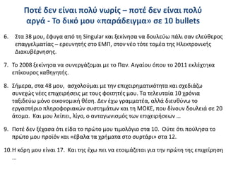 Ποτέ δεν είναι πολύ νωρίς – ποτέ δεν είναι πολύ
αργά - Το δικό μου «παράδειγμα» σε 10 bullets
6. Στα 38 μου, έφυγα από τη Singular και ξεκίνησα να δουλεύω πάλι σαν ελεύθερος
επαγγελματίας – ερευνητής στο ΕΜΠ, στον νέο τότε τομέα της Ηλεκτρονικής
Διακυβέρνησης.
7. Το 2008 ξεκίνησα να συνεργάζομαι με το Παν. Αιγαίου όπου το 2011 εκλέχτηκα
επίκουρος καθηγητής.
8. Σήμερα, στα 48 μου, ασχολούμαι με την επιχειρηματικότητα και σχεδιάζω
συνεχώς νέες επιχειρήσεις με τους φοιτητές μου. Τα τελευταία 10 χρόνια
ταξιδεύω μόνο οικονομική θέση. Δεν έχω γραμματέα, αλλά διευθύνω το
εργαστήριο πληροφοριακών συστημάτων και τη ΜΟΚΕ, που δίνουν δουλειά σε 20
άτομα. Και μου λείπει, λίγο, ο ανταγωνισμός των επιχειρήσεων …
9. Ποτέ δεν ξέχασα ότι είδα το πρώτο μου τιμολόγιο στα 10. Ούτε ότι πούλησα το
πρώτο μου προϊόν και «έβαλα τα χρήματα στο συρτάρι» στα 12.
10.Η κόρη μου είναι 17. Και της έχω πει να ετοιμάζεται για την πρώτη της επιχείρηση
…
 