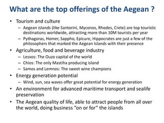 What are the top offerings of the Aegean ?
• Tourism and culture
– Aegean islands (like Santorini, Myconos, Rhodes, Crete) are top touristic
destinations worldwide, attracting more than 10M tourists per year
– Pythagoras, Homer, Sappho, Epicure, Hippocrates are just a few of the
philosophers that marked the Aegean Islands with their presence
• Agriculture, food and beverage industry
– Lesvos: The Ouzo capital of the world
– Chios: The only Mastiha producing island
– Samos and Lemnos: The sweet wine champions
• Energy generation potential
– Wind, sun, sea waves offer great potential for energy generation
• An environment for advanced maritime transport and sealife
preservation
• The Aegean quality of life, able to attract people from all over
the world, doing business “on or for” the islands
 