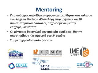 Mentoring
• Περισσότεροι από 60 μέντορες ανταποκρίθηκαν στο κάλεσμα
των Aegean Startups: 40 στελέχη επιχειρήσεων και 20
πανεπιστημιακοί δάσκαλοι, ασχολούμενοι με την
επιχειρηματικότητα
• Οι μέντορες θα αναλάβουν από μία ομάδα και θα την
υποστηρίξουν ηλεκτρονικά στο 2ο στάδιο
• Συμμετοχή συλλογικών φορέων
 