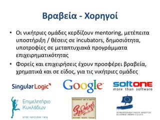 Βραβεία - Χορηγοί
• Οι νικήτριες ομάδες κερδίζουν mentoring, μετέπειτα
υποστήριξη / θέσεις σε incubators, δημοσιότητα,
υποτροφίες σε μεταπτυχιακά προγράμματα
επιχειρηματικότητας
• Φορείς και επιχειρήσεις έχουν προσφέρει βραβεία,
χρηματικά και σε είδος, για τις νικήτριες ομάδες
 