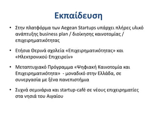 Εκπαίδευση
• Στην πλατφόρμα των Aegean Startups υπάρχει πλήρες υλικό
ανάπτυξης business plan / διοίκησης καινοτομίας /
επιχειρηματικότητας
• Ετήσια Θερινά σχολεία «Επιχειρηματικότητας» και
«Ηλεκτρονικού Επιχειρείν»
• Μεταπτυχιακό Πρόγραμμα «Ψηφιακή Καινοτομία και
Επιχειρηματικότητα» - μοναδικό στην Ελλάδα, σε
συνεργασία με ξένα πανεπιστήμια
• Συχνά σεμινάρια και startup-café σε νέους επιχειρηματίες
στα νησιά του Αιγαίου
 