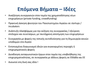 Επόμενα Βήματα – Ιδέες
• Αναζήτηση συνεργασιών στον τομέα της χρηματοδότησης νέων
επιχειρήσεων (private funding, crowdfunding)
• Πρακτική άσκηση φοιτητών του Πανεπιστημίου Αιγαίου σε startups /
incubators
• Ανάπτυξη πλατφόρμας για την αύξηση της συνεργασίας / εξεύρεση
στελεχών και συνεταίρων, με ταυτόχρονη αποτίμηση των επιχειρήσεων
• Συνεργασία με φορείς της τοπικής αυτοδιοίκησης για τη δημιουργία κοινών
υποδομών στο Αιγαίο
• Εντοπισμένοι διαγωνισμοί ιδεών για συγκεκριμένες περιοχές ή
επιχειρηματικούς φορείς
• Διεκδίκηση ανταγωνιστικών έργων στον τομέα της υποβοήθησης της
επιχειρηματικότητας, σε συνεργασία με άλλους φορείς σε Ελλάδα και ΕΕ
• Ανοικτοί στη δική σας ιδέα !
 