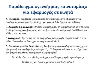 Παράδειγμα «γεννήτριας καινοτομίας»
για εφαρμογές σε κινητά
Α. Επέκταση: Σκεφτείτε μία οποιαδήποτε επιτυχημένη εφαρμογή για
σταθερούς υπολογιστές. Υπάρχει για κινητά ? Αν όχι, να μια πιθανή.
Β. Ανακάλυψη ανάγκης: «Ζήστε» μία μέρα σας (ή μία μέρα της μητέρας σας
ή μία μέρα της ανηψιάς σας) και σκεφτείτε τι νέα εφαρμογή θα θέλατε για
κάθε τι που κάνετε.
Γ. Αντιγραφή: βρείτε τις πιο επιτυχημένες εφαρμογές στην Ιαπωνία ή στις
ΗΠΑ. Σκεφτείτε αν θα είχαν επιτυχία στην Ελλάδα.
Δ. Επέκταση με νέες δυνατότητες: Σκεφτείτε μία οποιαδήποτε επιτυχημένη
εφαρμογή για σταθερούς υπολογιστές. Τι θα μπορούσατε να πετύχετε αν
της βάζατε επιπλέον γεω-χωρική πληροφορία ?
Για κάθε τύπο και κλάδο, υπάρχουν ανάλογες μικρές «γεννήτριες»
Βρείτε τις, και θα σας γεννήσουν πολλές ιδέες !
 