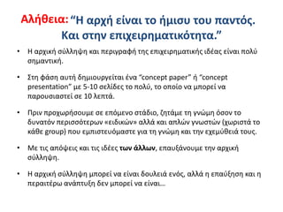 “H αρχή είναι το ήμισυ του παντός.
Και στην επιχειρηματικότητα.”
• Η αρχική σύλληψη και περιγραφή της επιχειρηματικής ιδέας είναι πολύ
σημαντική.
• Στη φάση αυτή δημιουργείται ένα “concept paper” ή “concept
presentation” με 5-10 σελίδες το πολύ, το οποίο να μπορεί να
παρουσιαστεί σε 10 λεπτά.
• Πριν προχωρήσουμε σε επόμενο στάδιο, ζητάμε τη γνώμη όσον το
δυνατόν περισσότερων «ειδικών» αλλά και απλών γνωστών (χωριστά το
κάθε group) που εμπιστευόμαστε για τη γνώμη και την εχεμύθειά τους.
• Με τις απόψεις και τις ιδέες των άλλων, επαυξάνουμε την αρχική
σύλληψη.
• Η αρχική σύλληψη μπορεί να είναι δουλειά ενός, αλλά η επαύξηση και η
περαιτέρω ανάπτυξη δεν μπορεί να είναι…
Αλήθεια:
 