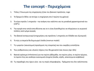 The concept - Περιεχόμενα
1. Τίτλος / Επωνυμία της επιχείρησης ή/και του βασικού προϊόντος. Logo
2. Το Όραμα (τι θέλει να πετύχει η επιχείρηση στα 3 πρώτα της χρόνια)
3. Το κύριο προϊόν / υπηρεσία – την ανάγκη που καλύπτει και τα μοναδικά χαρακτηριστικά του
(USP’s)
4. Την αγορά στην οποία απευθύνεται και το τι είναι διατεθημένοι να πληρώσουν οι αυριανοί
πελάτες ανά τμήμα αγοράς
5. Τον βασικό ανταγωνισμό (επιχειρήσεις και προϊόντα / υπηρεσίες σε Ελλάδα και εξωτερικό)
6. Το πώς η εταιρεία θα δημιουργεί έσοδα (revenue model)
7. Τη «μαγεία» (καινοτομική προσέγγιση της εταιρείας) και που ακριβώς εντοπίζεται
8. Τους ανθρώπινους και υλικούς πόρους που θα χρειαστεί (και ποιους έχει ήδη)
9. Βασικά ορόσημα (milestones) για την πρώτη εβδομάδα, τον πρώτο μήνα, το πρώτο τρίμηνο,
το πρώτο έτος και ανάλογα οικονομικά στοιχεία (έσοδα, κέρδη, απαιτούμενα κεφάλαια)
10. Τις παραδοχές που έχουν γίνει και τις πηγές πληροφορίας. Πράγματα που δεν καλύπτονται
 