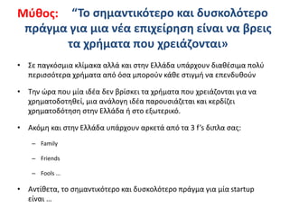 “Το σημαντικότερο και δυσκολότερο
πράγμα για μια νέα επιχείρηση είναι να βρεις
τα χρήματα που χρειάζονται»
• Σε παγκόσμια κλίμακα αλλά και στην Ελλάδα υπάρχουν διαθέσιμα πολύ
περισσότερα χρήματα από όσα μπορούν κάθε στιγμή να επενδυθούν
• Την ώρα που μία ιδέα δεν βρίσκει τα χρήματα που χρειάζονται για να
χρηματοδοτηθεί, μια ανάλογη ιδέα παρουσιάζεται και κερδίζει
χρηματοδότηση στην Ελλάδα ή στο εξωτερικό.
• Ακόμη και στην Ελλάδα υπάρχουν αρκετά από τα 3 f’s διπλα σας:
– Family
– Friends
– Fools …
• Αντίθετα, το σημαντικότερο και δυσκολότερο πράγμα για μία startup
είναι …
Μύθος:
 